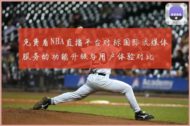 免费看NBA直播平台对标国际流媒体服务的功能升级与用户体验对比