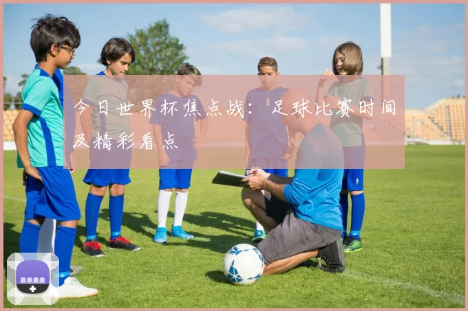 今日世界杯焦点战:足球比赛时间及精彩看点