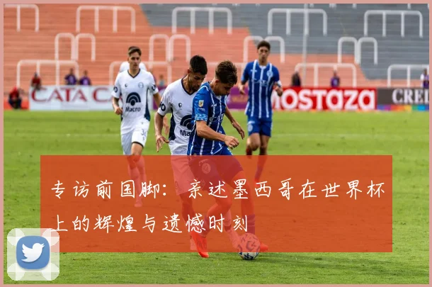 专访前国脚：亲述墨西哥在世界杯上的辉煌与遗憾时刻