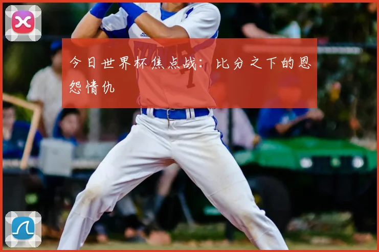 今日世界杯焦点战:比分之下的恩怨情仇