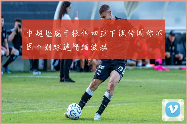 中超垫底于根伟回应下课传闻称不因个别球迷情绪波动