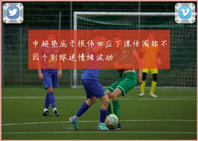 中超垫底于根伟回应下课传闻称不因个别球迷情绪波动