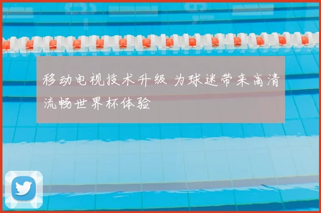 移动电视技术升级 为球迷带来高清流畅世界杯体验