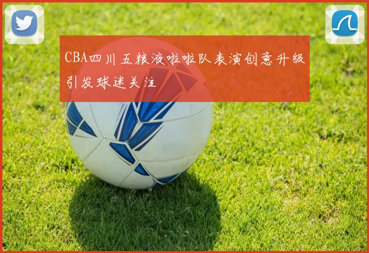 CBA四川五粮液啦啦队表演创意升级引发球迷关注