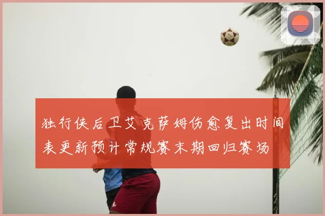 独行侠后卫艾克萨姆伤愈复出时间表更新预计常规赛末期回归赛场