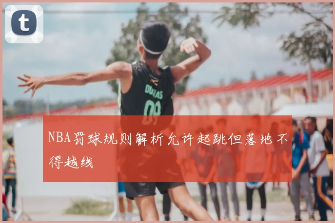 NBA罚球规则解析允许起跳但落地不得越线
