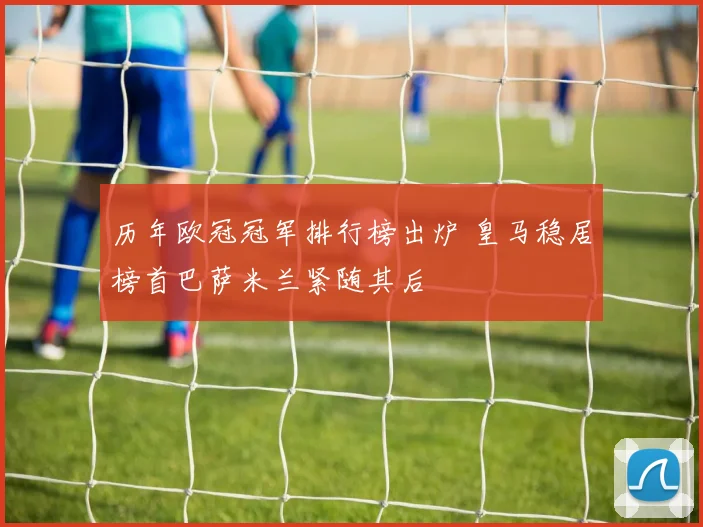 历年欧冠冠军排行榜出炉 皇马稳居榜首巴萨米兰紧随其后