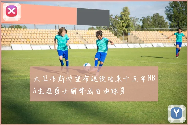 大卫韦斯特宣布退役结束十五年NBA生涯勇士前锋成自由球员