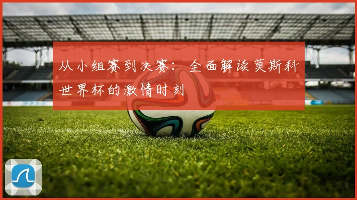 从小组赛到决赛：全面解读莫斯科世界杯的激情时刻