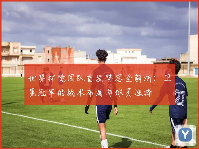 世界杯德国队首发阵容全解析:卫冕冠军的战术布局与球员选择