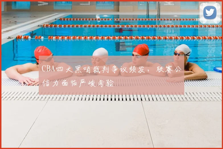 CBA四大黑哨裁判争议频发，联赛公信力面临严峻考验