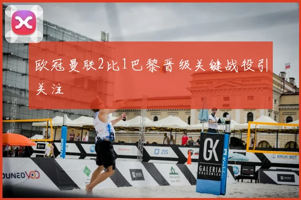 欧冠曼联2比1巴黎晋级关键战役引关注