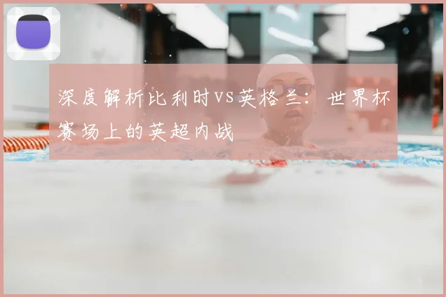 深度解析比利时vs英格兰：世界杯赛场上的英超内战
