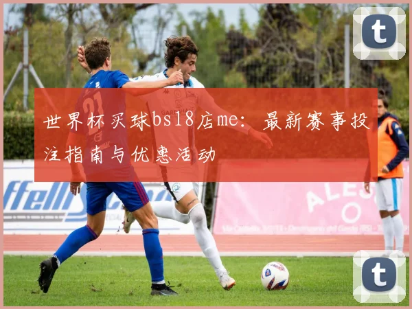 世界杯买球bs18店me：最新赛事投注指南与优惠活动
