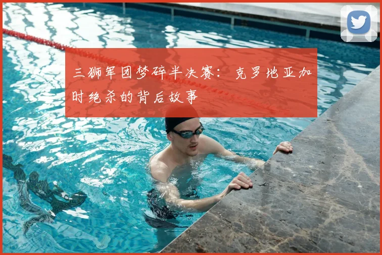 三狮军团梦碎半决赛:克罗地亚加时绝杀的背后故事