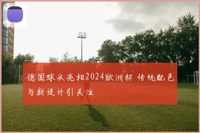 德国球衣亮相2024欧洲杯 传统配色与新设计引关注