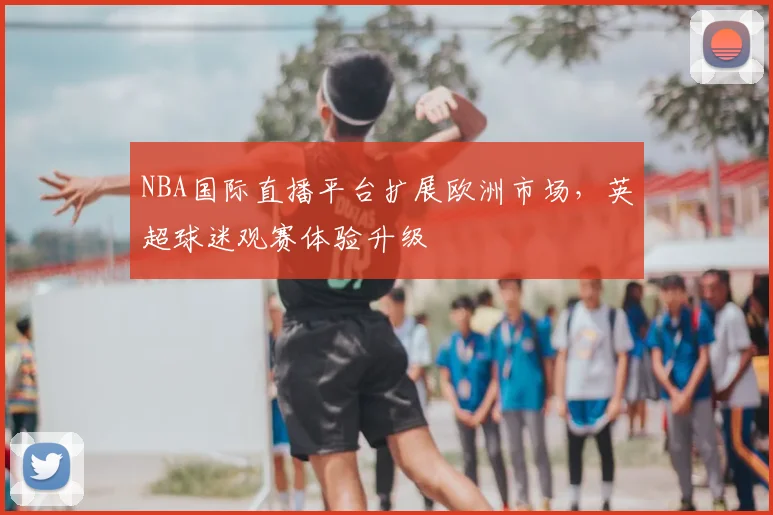 NBA国际直播平台扩展欧洲市场，英超球迷观赛体验升级