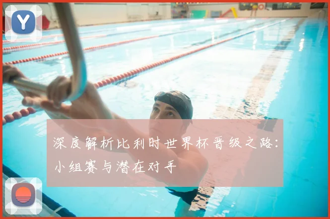 深度解析比利时世界杯晋级之路：小组赛与潜在对手