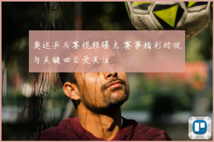 奥运乒乓赛视频曝光 赛事精彩对攻与关键回合受关注