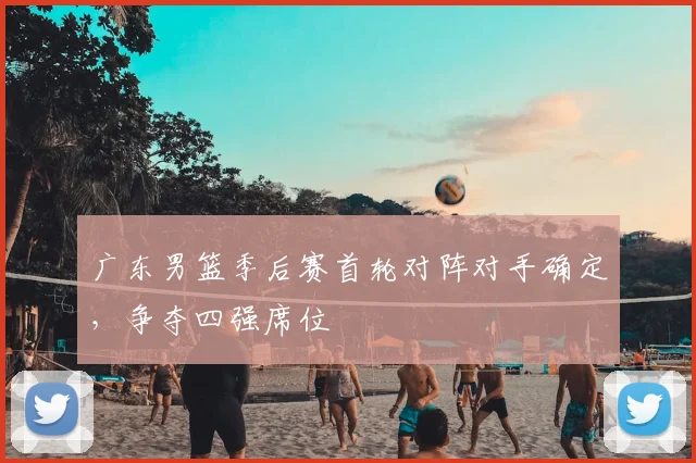 广东男篮季后赛首轮对阵对手确定，争夺四强席位
