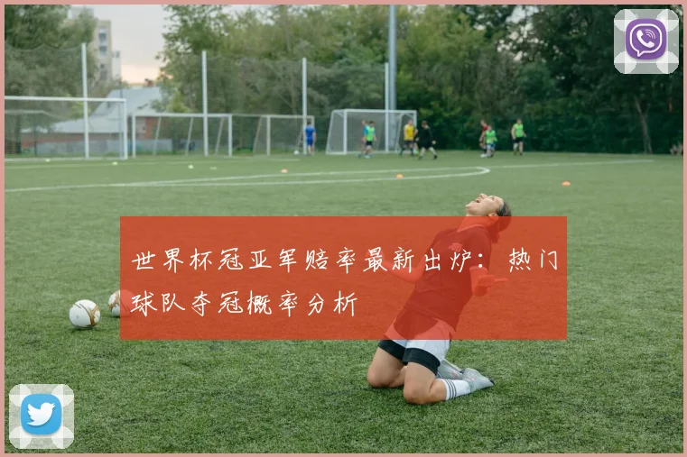 世界杯冠亚军赔率最新出炉：热门球队夺冠概率分析