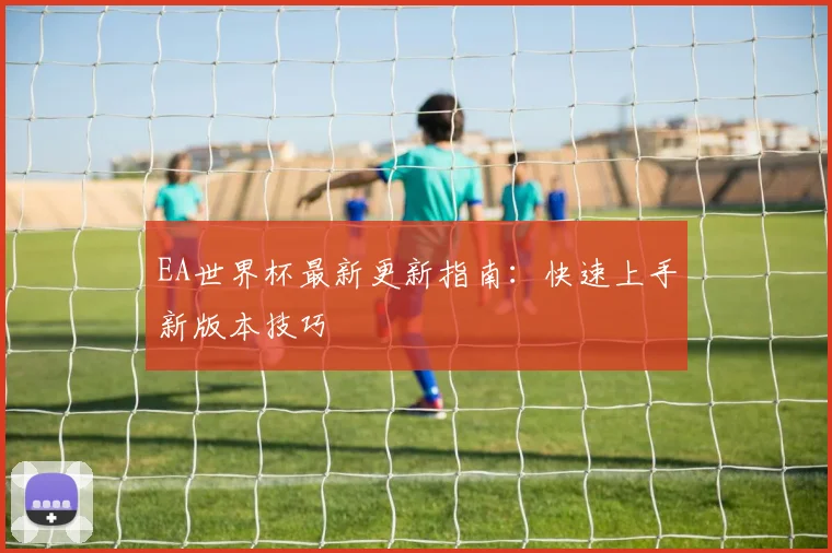 EA世界杯最新更新指南:快速上手新版本技巧
