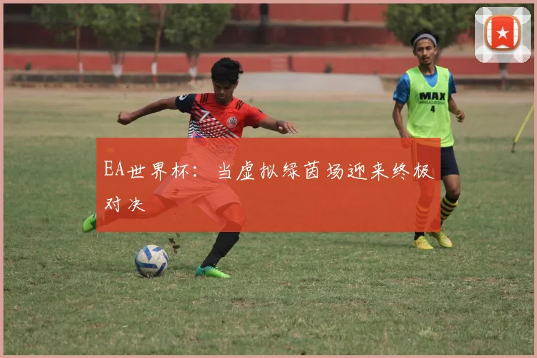 EA世界杯:当虚拟绿茵场迎来终极对决