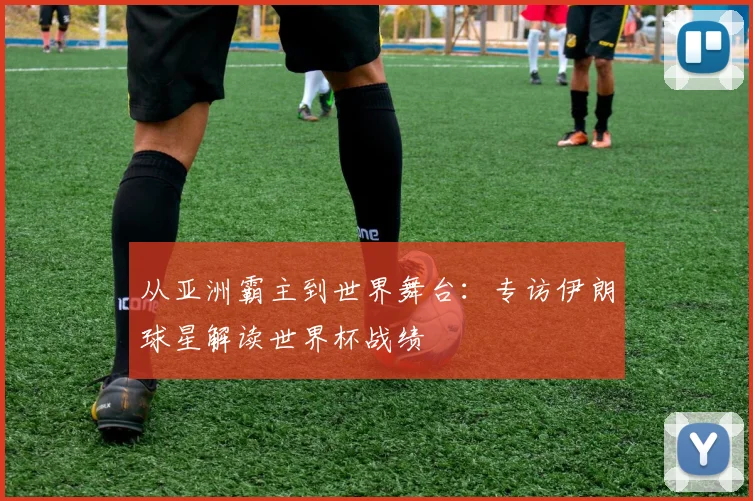 从亚洲霸主到世界舞台：专访伊朗球星解读世界杯战绩