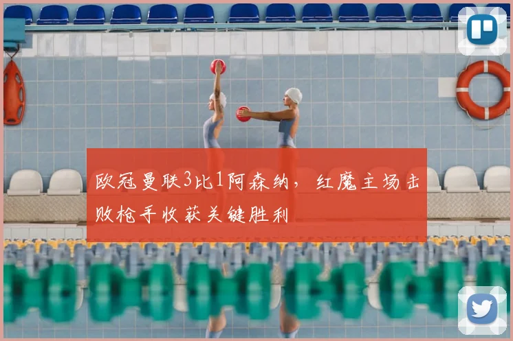 欧冠曼联3比1阿森纳，红魔主场击败枪手收获关键胜利