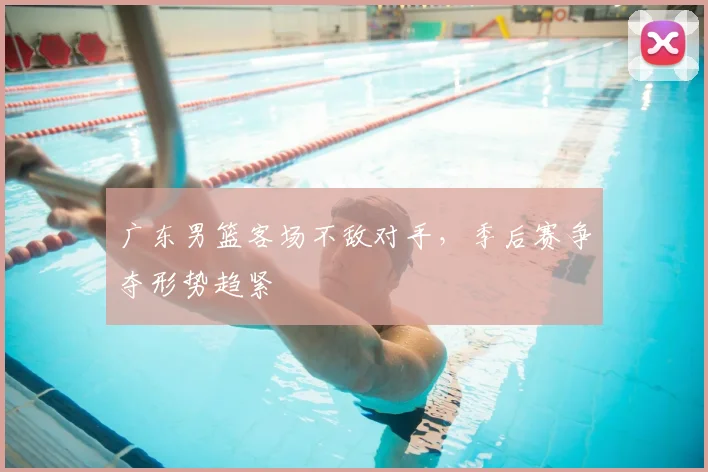 广东男篮客场不敌对手,季后赛争夺形势趋紧