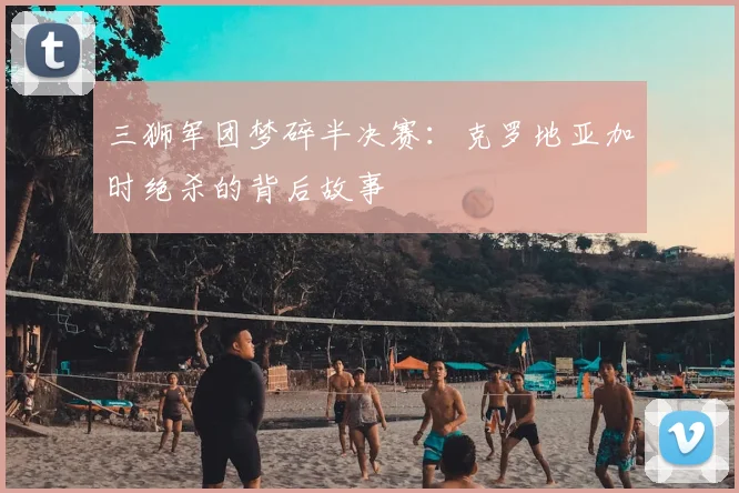 三狮军团梦碎半决赛:克罗地亚加时绝杀的背后故事