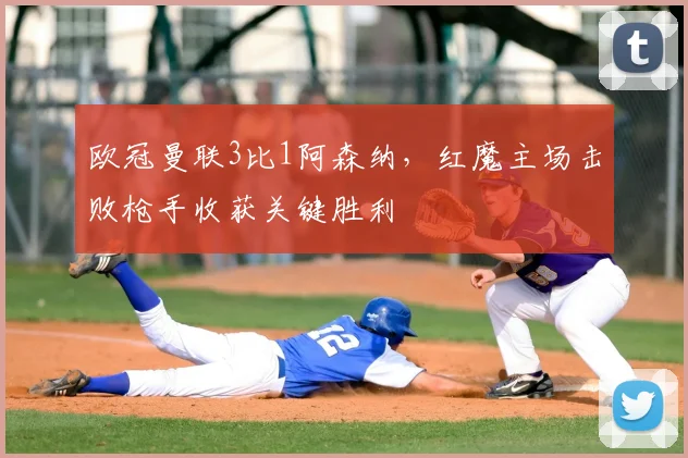 欧冠曼联3比1阿森纳，红魔主场击败枪手收获关键胜利