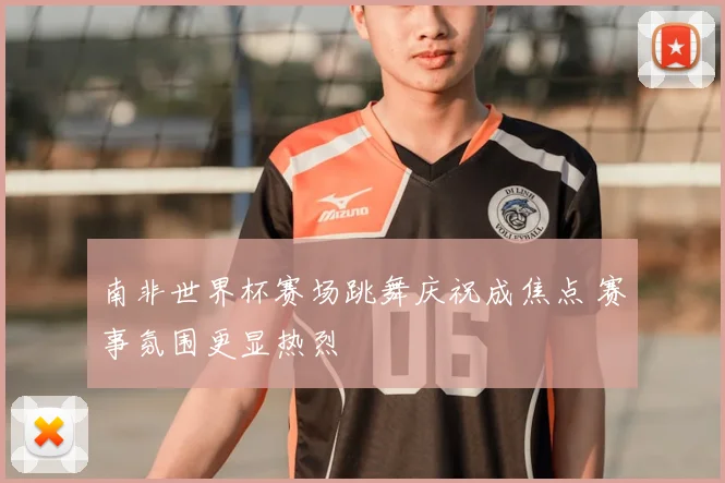 南非世界杯赛场跳舞庆祝成焦点 赛事氛围更显热烈