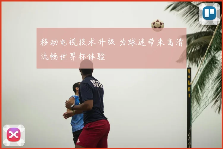 移动电视技术升级 为球迷带来高清流畅世界杯体验