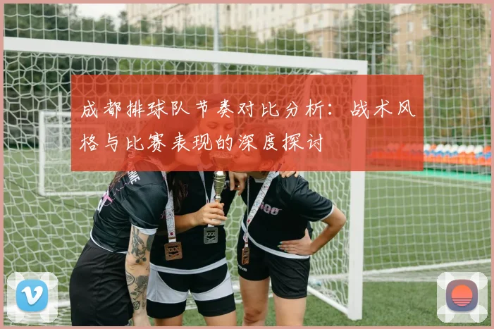成都排球队节奏对比分析：战术风格与比赛表现的深度探讨