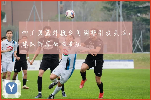 四川男篮外援合同调整引发关注，球队阵容面临重组